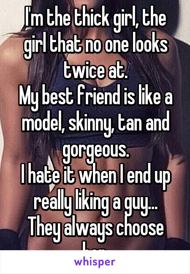 I'm the thick girl, the girl that no one looks twice at.
My best friend is like a model, skinny, tan and gorgeous.
I hate it when I end up really liking a guy...
They always choose her.