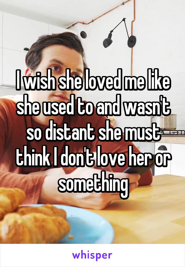 I wish she loved me like she used to and wasn't so distant she must think I don't love her or something