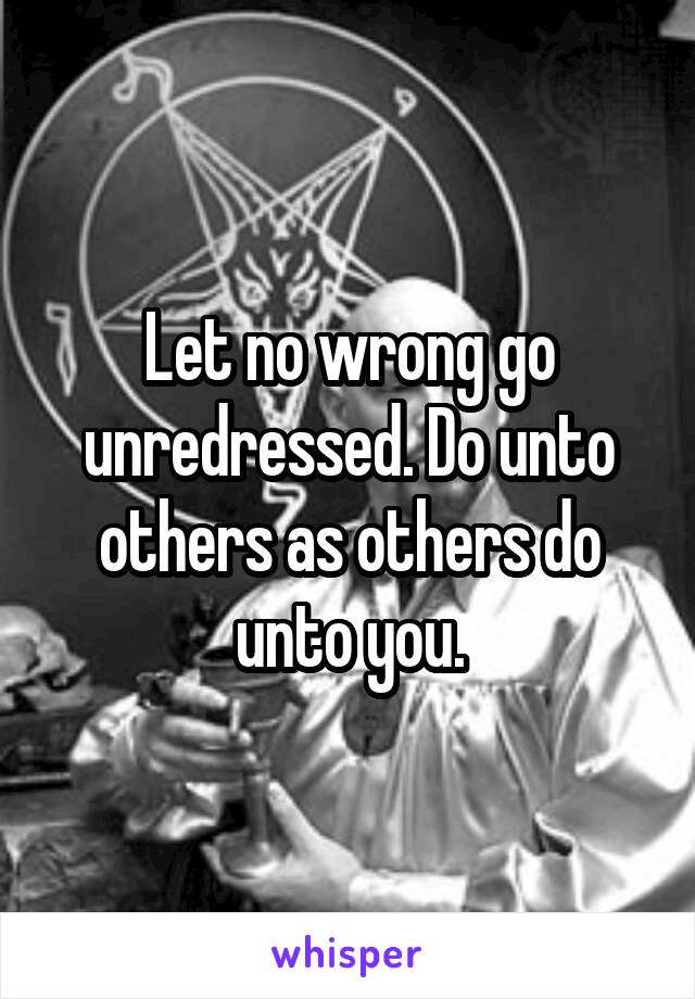 Let no wrong go unredressed. Do unto others as others do unto you.