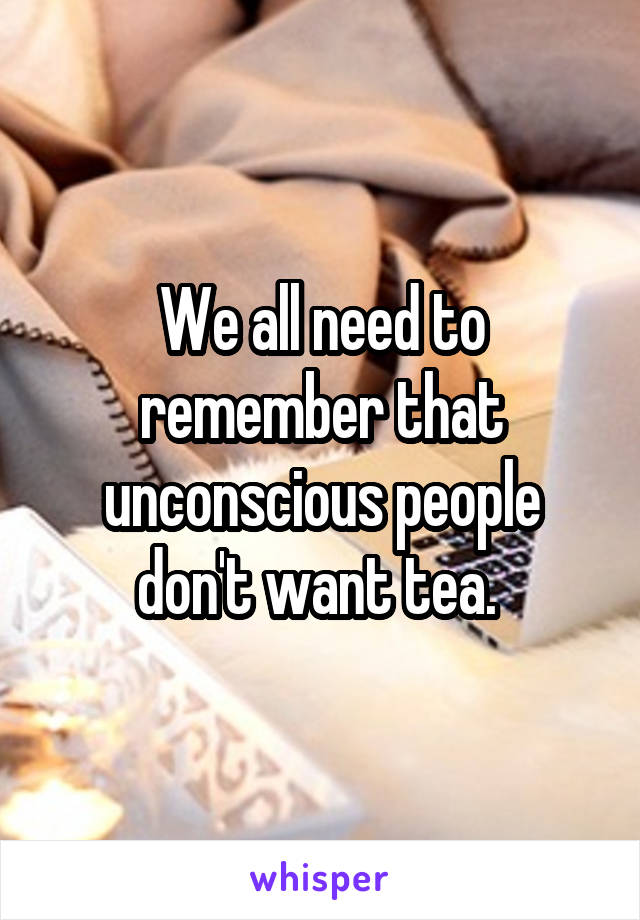 We all need to remember that unconscious people don't want tea. 