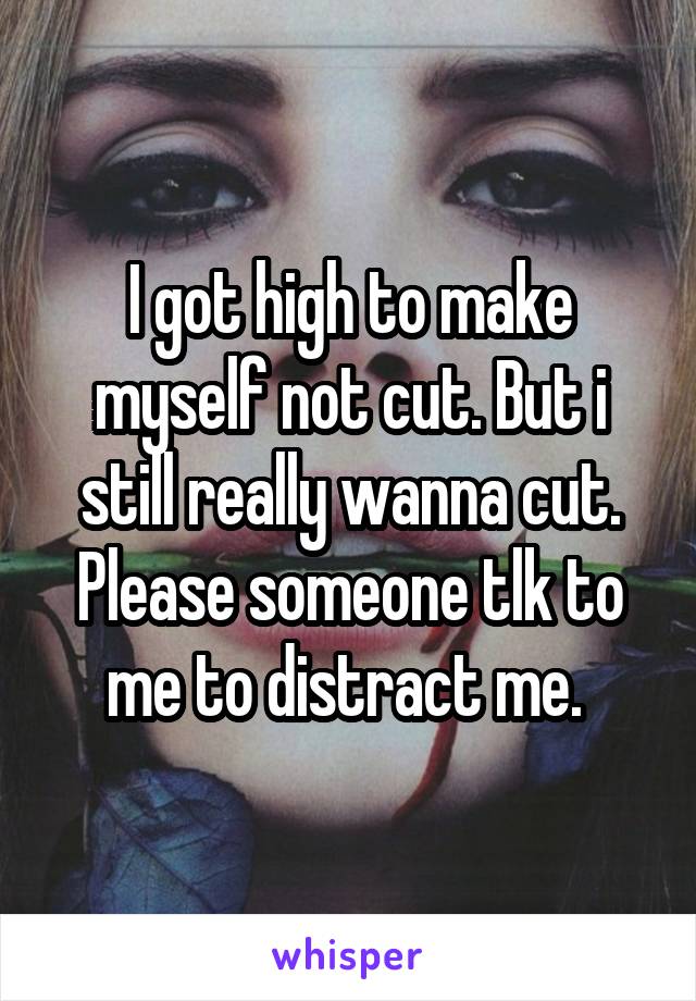 I got high to make myself not cut. But i still really wanna cut. Please someone tlk to me to distract me. 