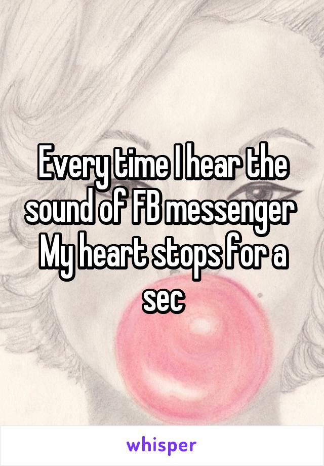 Every time I hear the sound of FB messenger 
My heart stops for a sec