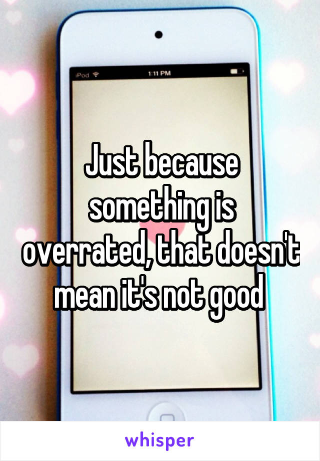 Just because something is overrated, that doesn't mean it's not good 