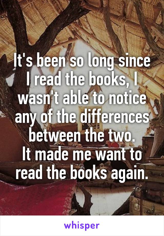 It's been so long since I read the books, I wasn't able to notice any of the differences between the two.
It made me want to read the books again.