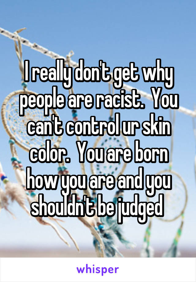 I really don't get why people are racist.  You can't control ur skin color.  You are born how you are and you shouldn't be judged 