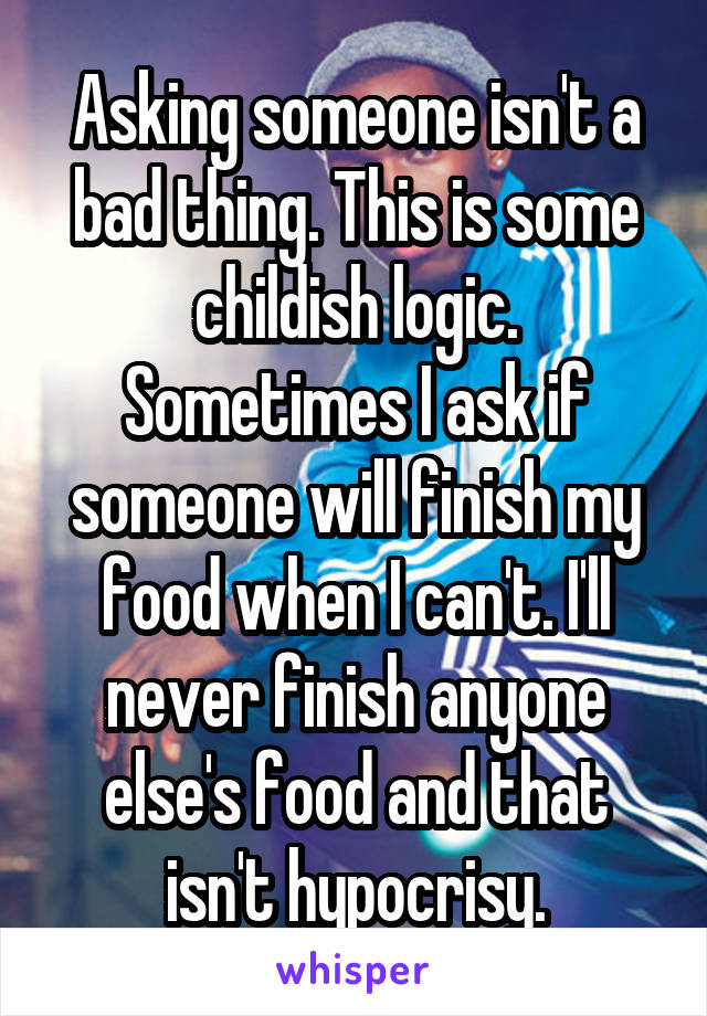 Asking someone isn't a bad thing. This is some childish logic. Sometimes I ask if someone will finish my food when I can't. I'll never finish anyone else's food and that isn't hypocrisy.