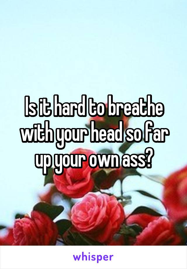 Is it hard to breathe with your head so far up your own ass?