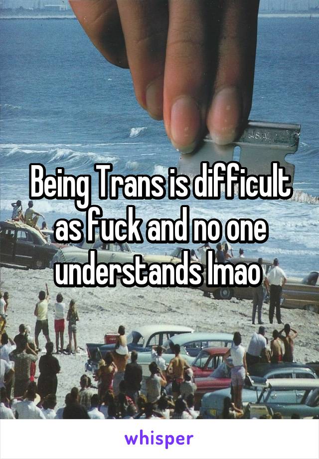 Being Trans is difficult as fuck and no one understands lmao 