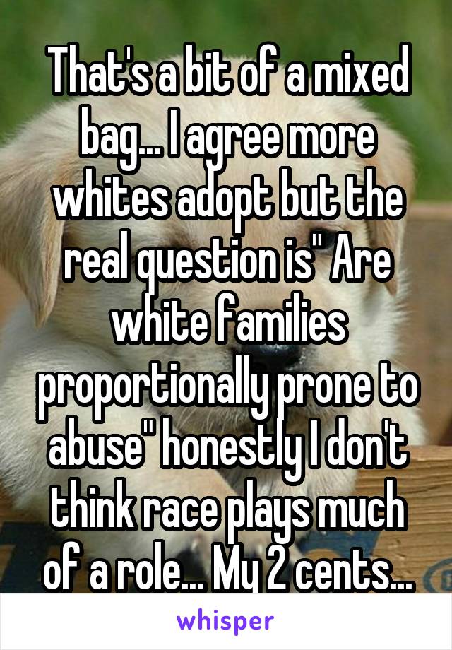 That's a bit of a mixed bag... I agree more whites adopt but the real question is" Are white families proportionally prone to abuse" honestly I don't think race plays much of a role... My 2 cents...