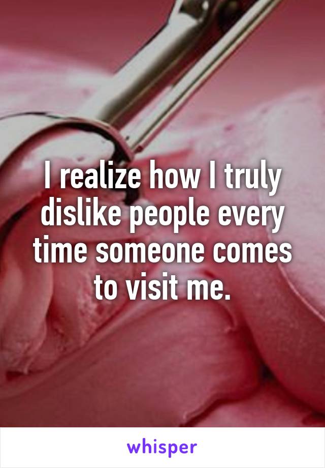 I realize how I truly dislike people every time someone comes to visit me.