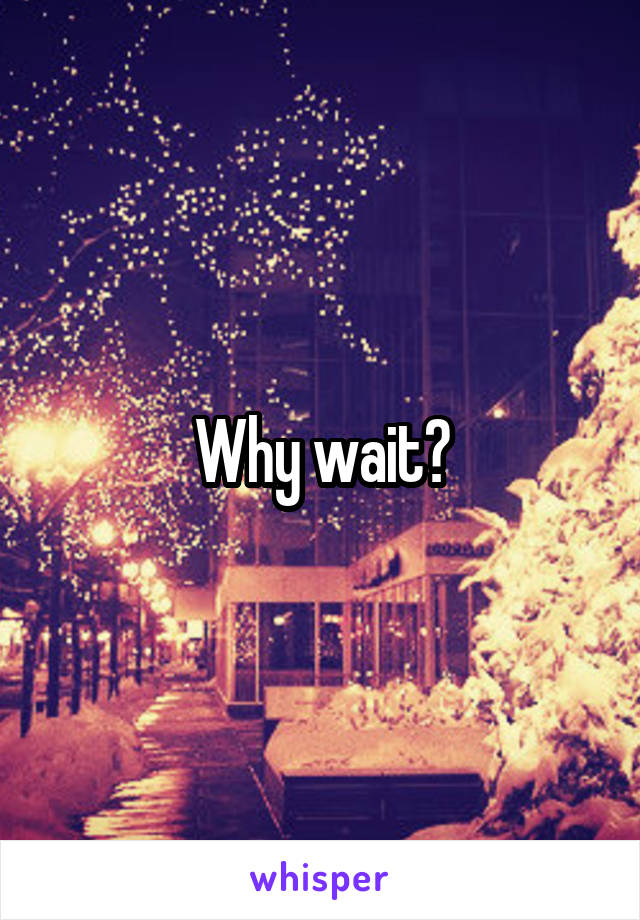 Why wait?