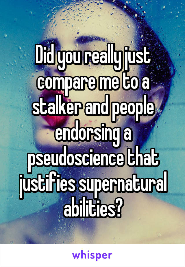 Did you really just compare me to a stalker and people endorsing a pseudoscience that justifies supernatural abilities?