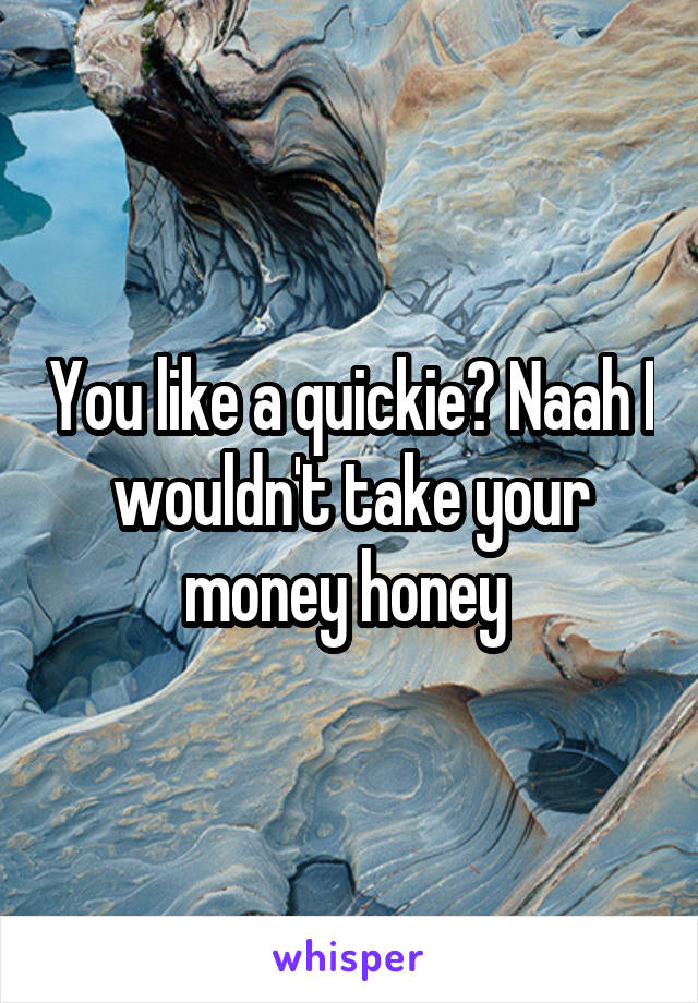 You like a quickie? Naah I wouldn't take your money honey 