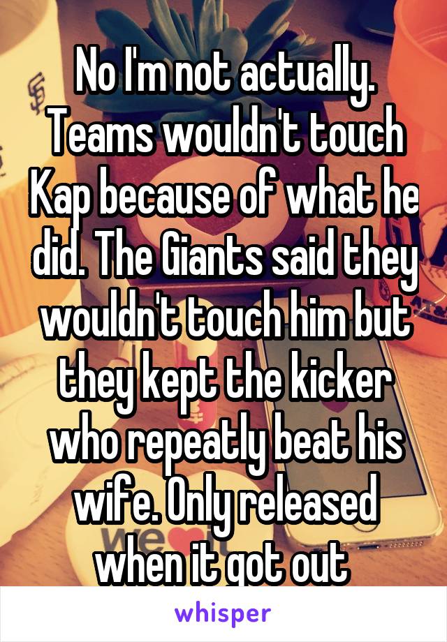 No I'm not actually. Teams wouldn't touch Kap because of what he did. The Giants said they wouldn't touch him but they kept the kicker who repeatly beat his wife. Only released when it got out 