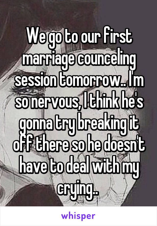 We go to our first marriage counceling session tomorrow.. I'm so nervous, I think he's gonna try breaking it off there so he doesn't have to deal with my crying.. 