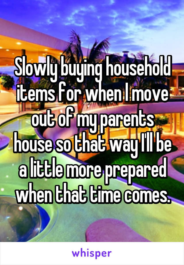 Slowly buying household items for when I move out of my parents house so that way I'll be a little more prepared when that time comes.