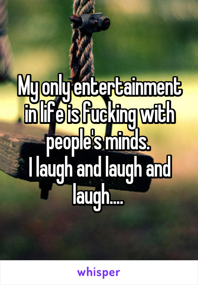 My only entertainment in life is fucking with people's minds. 
I laugh and laugh and laugh.... 