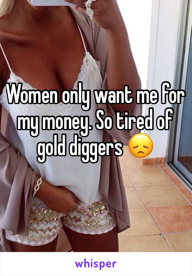 Women only want me for my money. So tired of gold diggers 😞