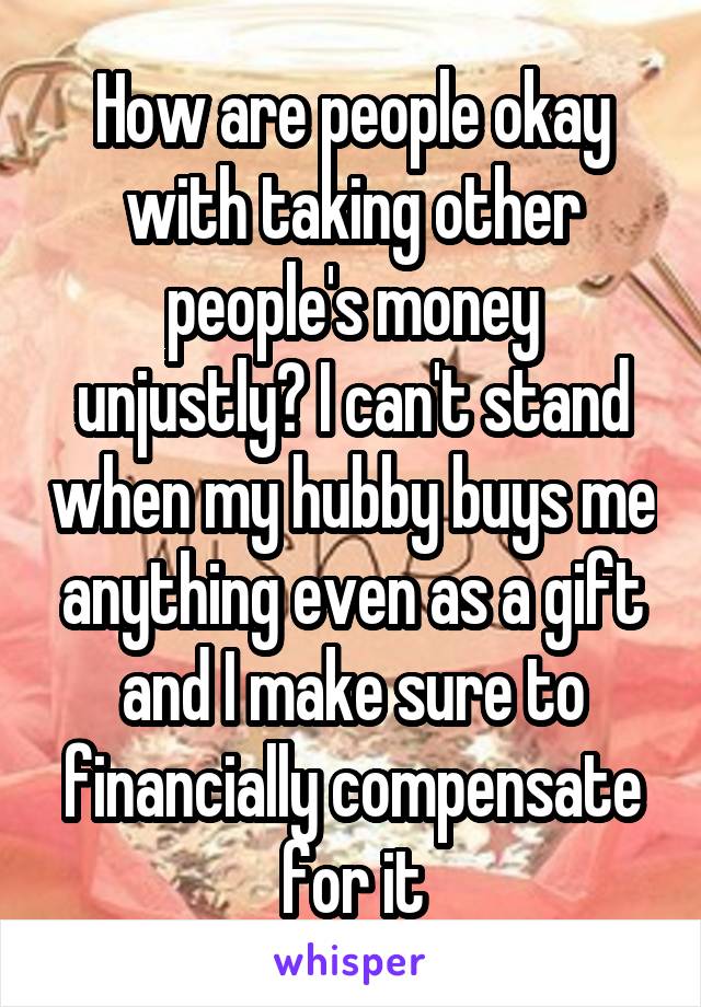 How are people okay with taking other people's money unjustly? I can't stand when my hubby buys me anything even as a gift and I make sure to financially compensate for it