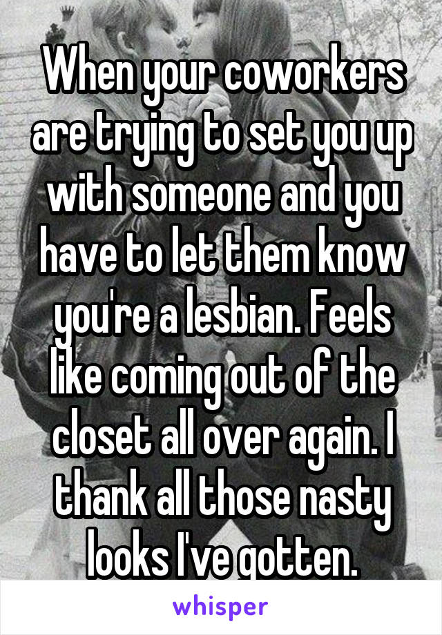 When your coworkers are trying to set you up with someone and you have to let them know you're a lesbian. Feels like coming out of the closet all over again. I thank all those nasty looks I've gotten.