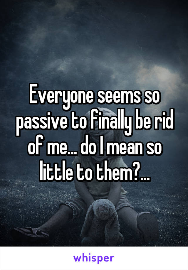 Everyone seems so passive to finally be rid of me... do I mean so little to them?...