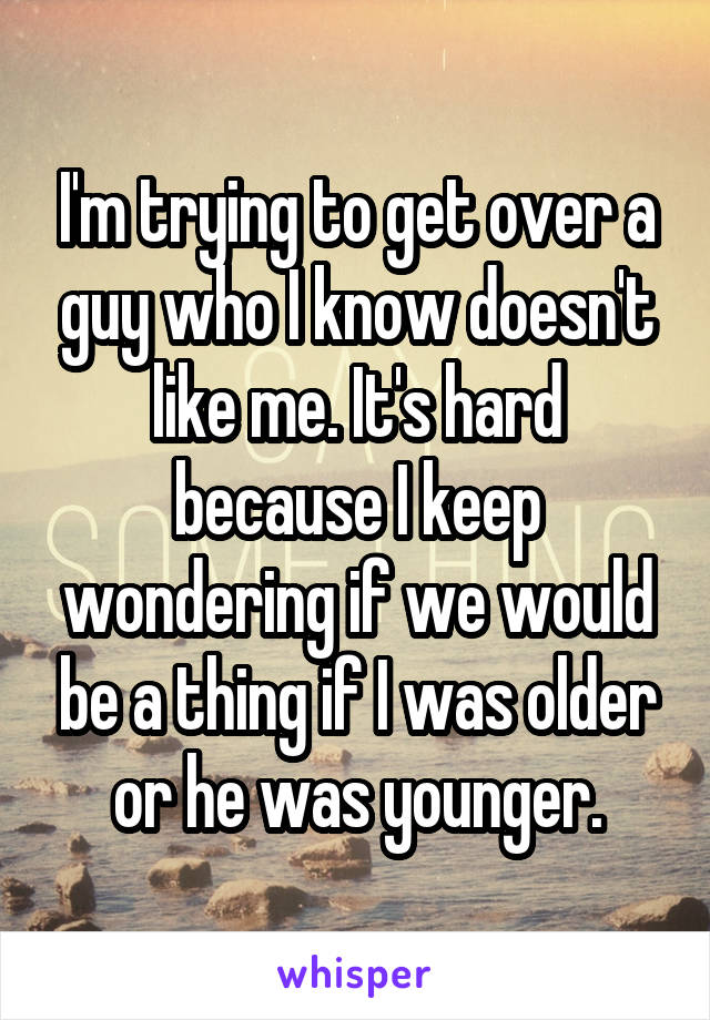 I'm trying to get over a guy who I know doesn't like me. It's hard because I keep wondering if we would be a thing if I was older or he was younger.