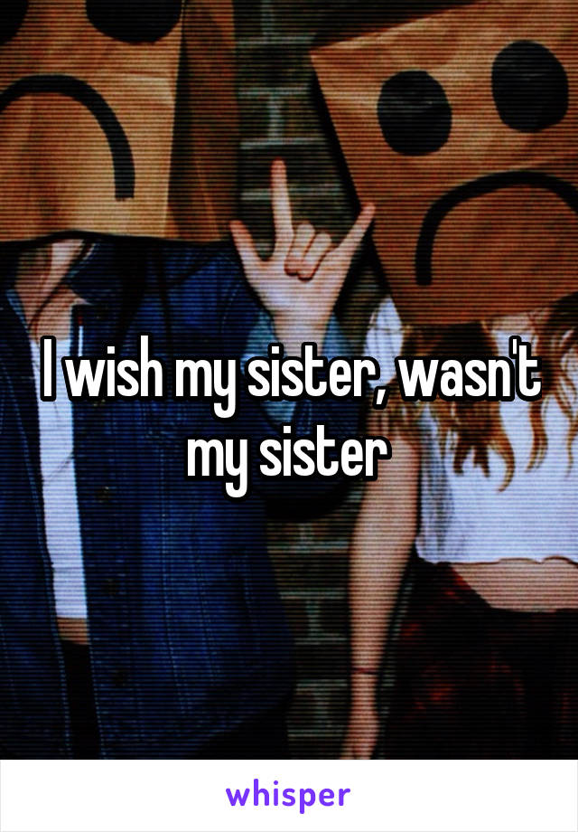 I wish my sister, wasn't my sister 