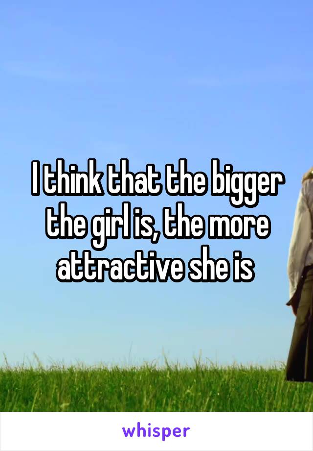 I think that the bigger the girl is, the more attractive she is 