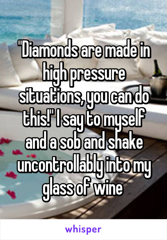 "Diamonds are made in high pressure situations, you can do this!" I say to myself and a sob and shake uncontrollably into my glass of wine 