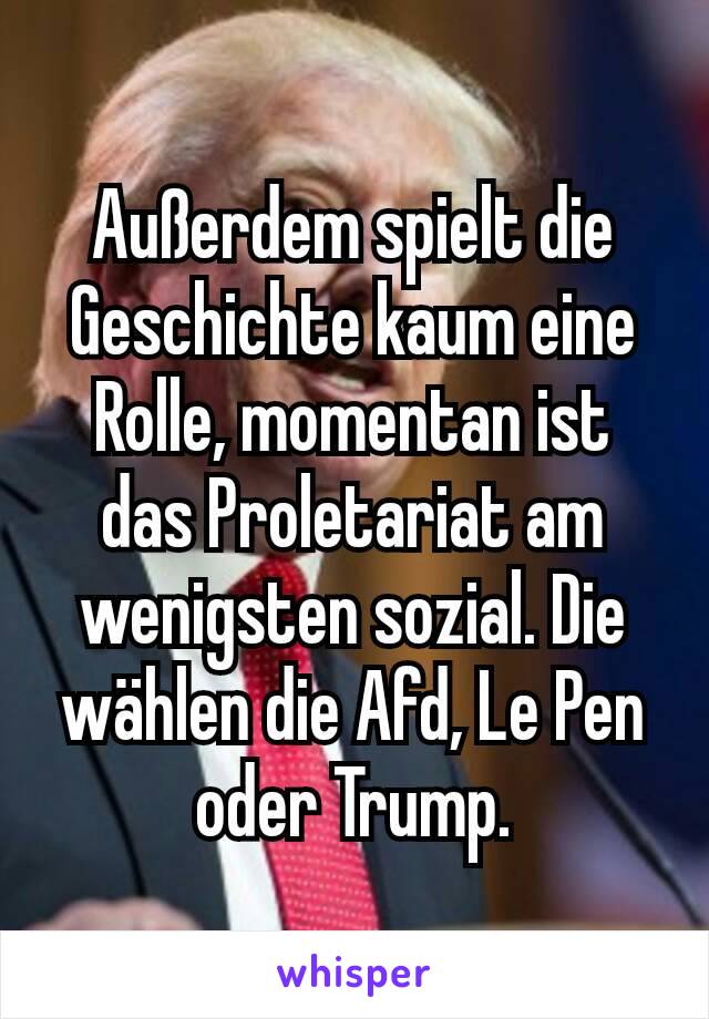 Außerdem spielt die Geschichte kaum eine Rolle, momentan ist das Proletariat am wenigsten sozial. Die wählen die Afd, Le Pen oder Trump.