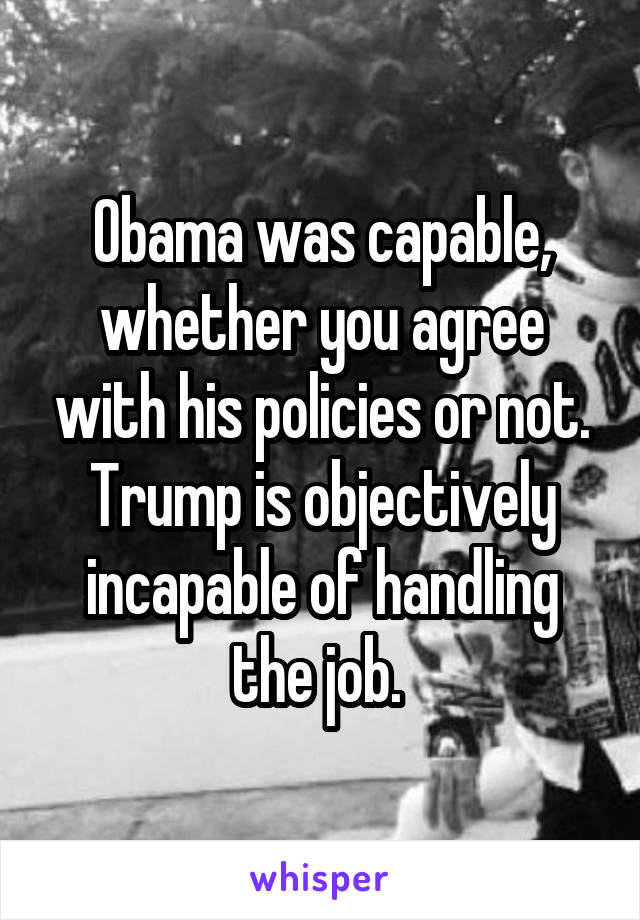 Obama was capable, whether you agree with his policies or not. Trump is objectively incapable of handling the job. 