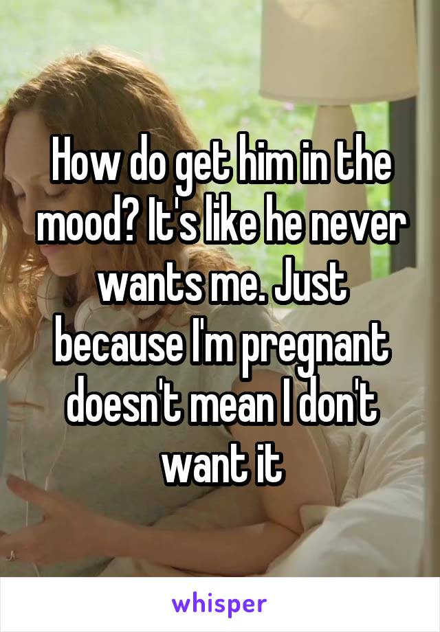 How do get him in the mood? It's like he never wants me. Just because I'm pregnant doesn't mean I don't want it