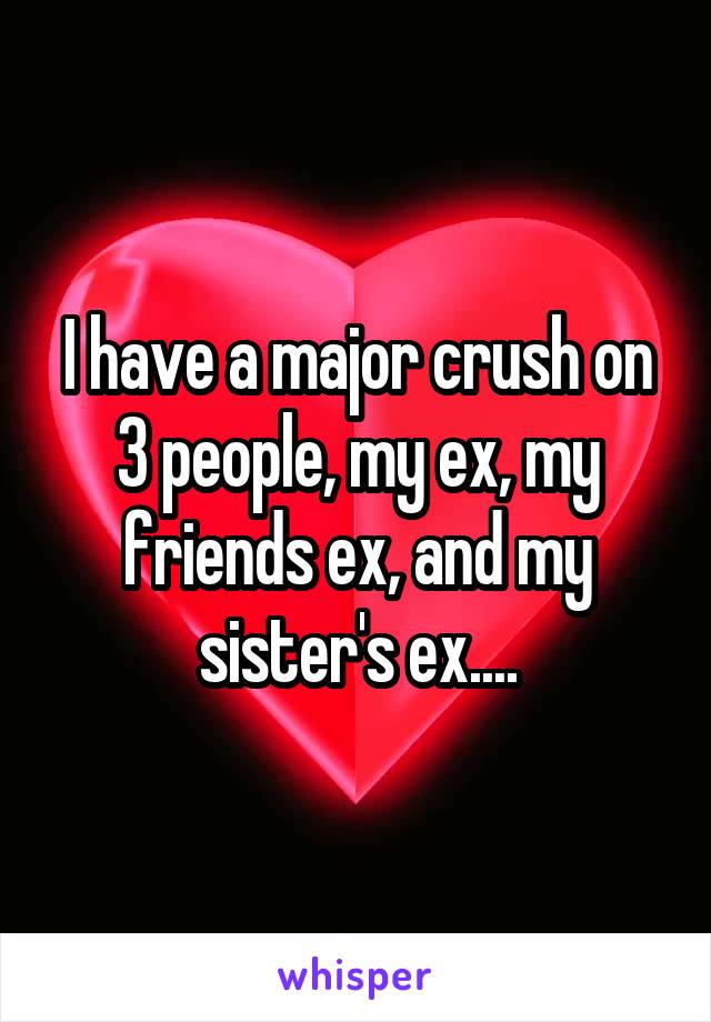 I have a major crush on 3 people, my ex, my friends ex, and my sister's ex....