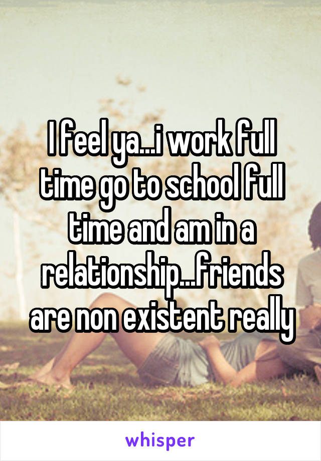 I feel ya...i work full time go to school full time and am in a relationship...friends are non existent really