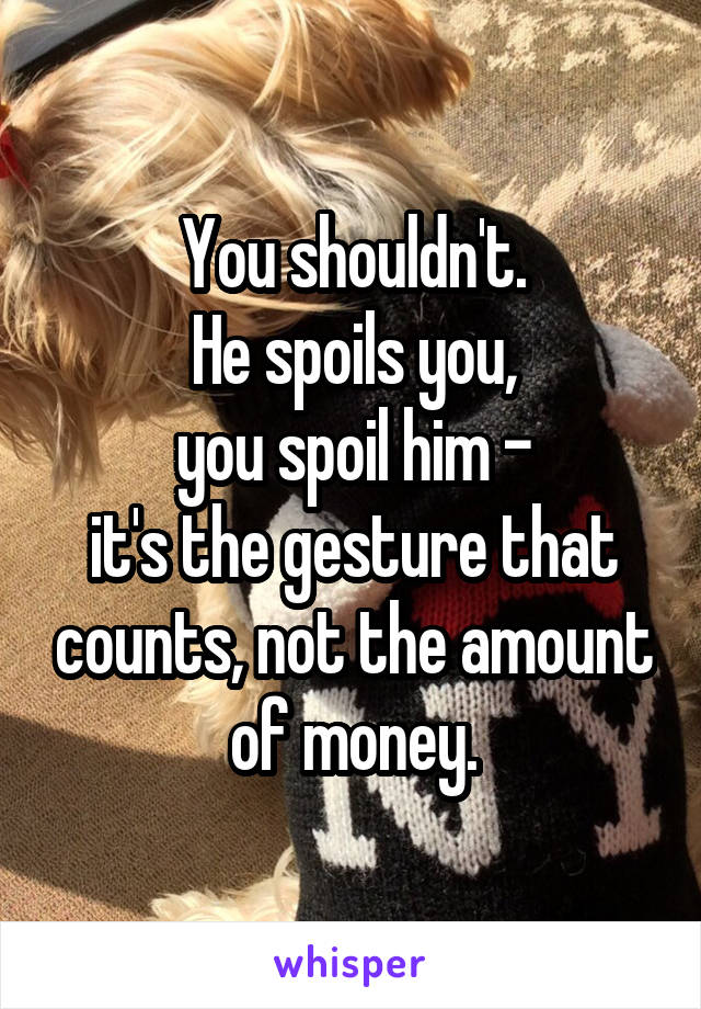 You shouldn't.
He spoils you,
you spoil him -
it's the gesture that counts, not the amount of money.