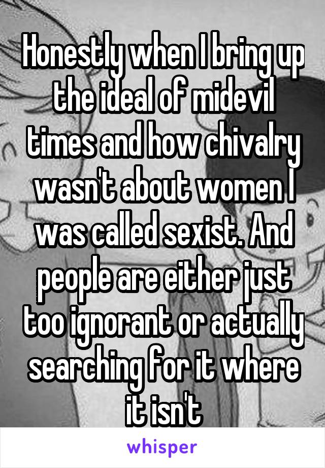 Honestly when I bring up the ideal of midevil times and how chivalry wasn't about women I was called sexist. And people are either just too ignorant or actually searching for it where it isn't