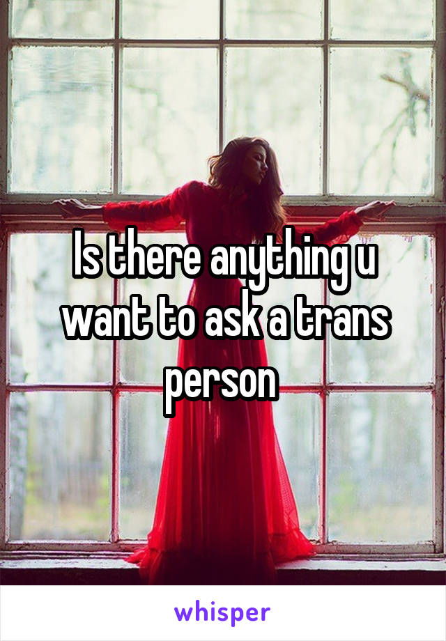 Is there anything u want to ask a trans person 