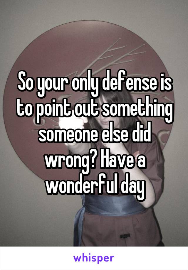 So your only defense is to point out something someone else did wrong? Have a wonderful day