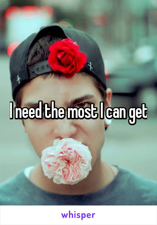 I need the most I can get