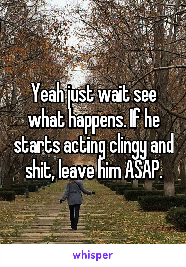 Yeah just wait see what happens. If he starts acting clingy and shit, leave him ASAP.