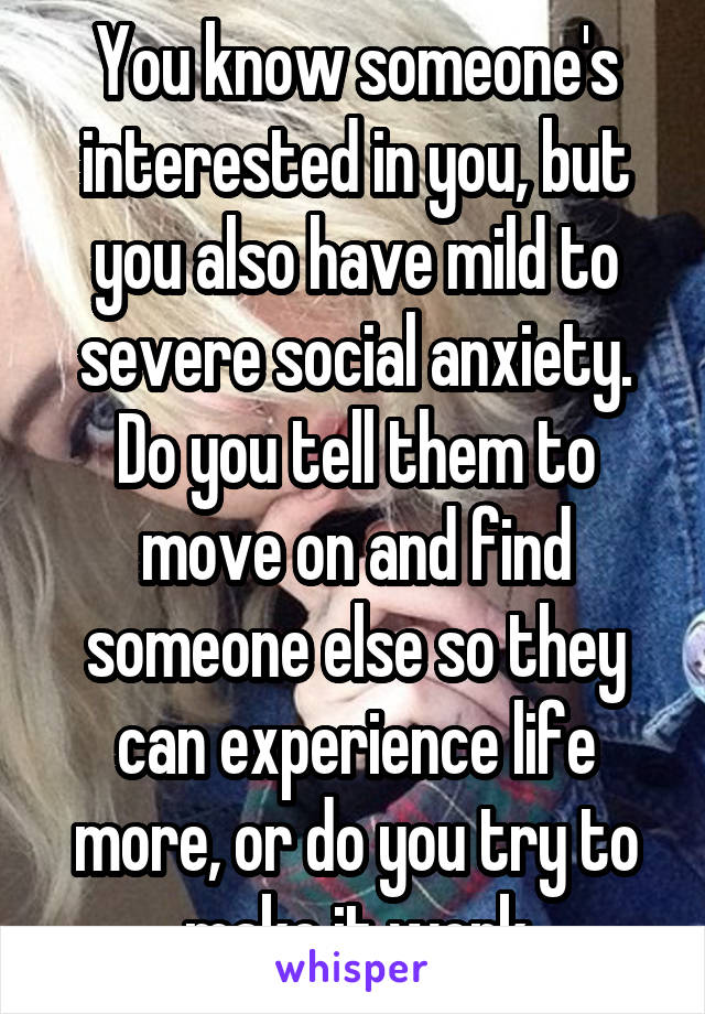 You know someone's interested in you, but you also have mild to severe social anxiety. Do you tell them to move on and find someone else so they can experience life more, or do you try to make it work