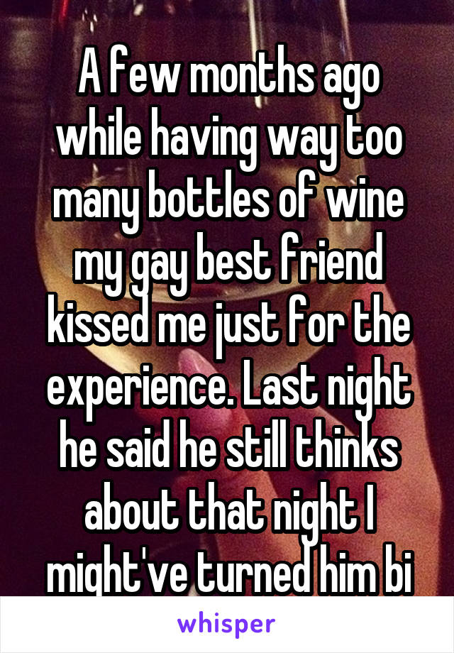 A few months ago while having way too many bottles of wine my gay best friend kissed me just for the experience. Last night he said he still thinks about that night I might've turned him bi