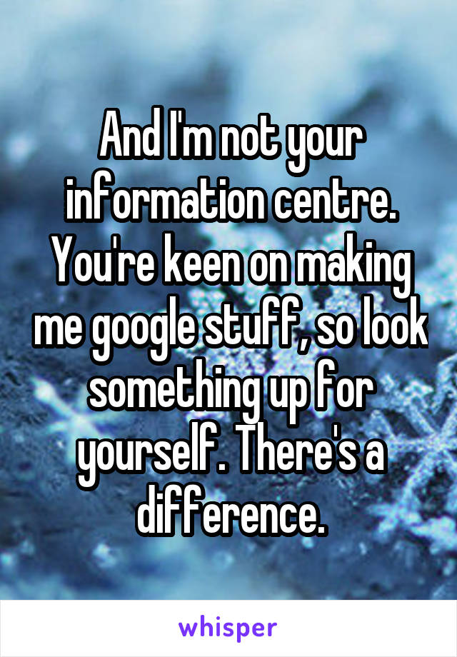 And I'm not your information centre. You're keen on making me google stuff, so look something up for yourself. There's a difference.