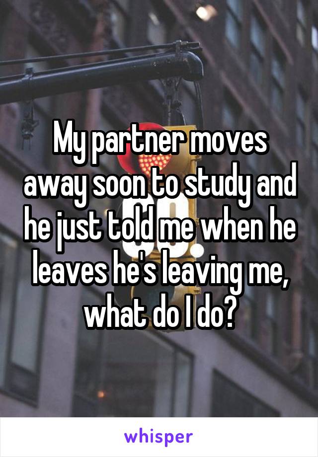 My partner moves away soon to study and he just told me when he leaves he's leaving me, what do I do?