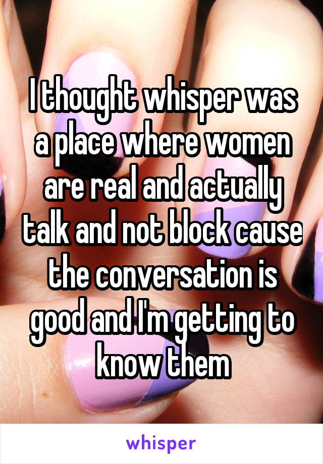 I thought whisper was a place where women are real and actually talk and not block cause the conversation is good and I'm getting to know them