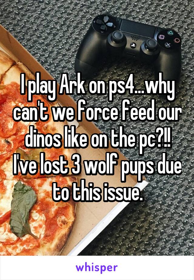 I play Ark on ps4...why can't we force feed our dinos like on the pc?!! I've lost 3 wolf pups due to this issue.