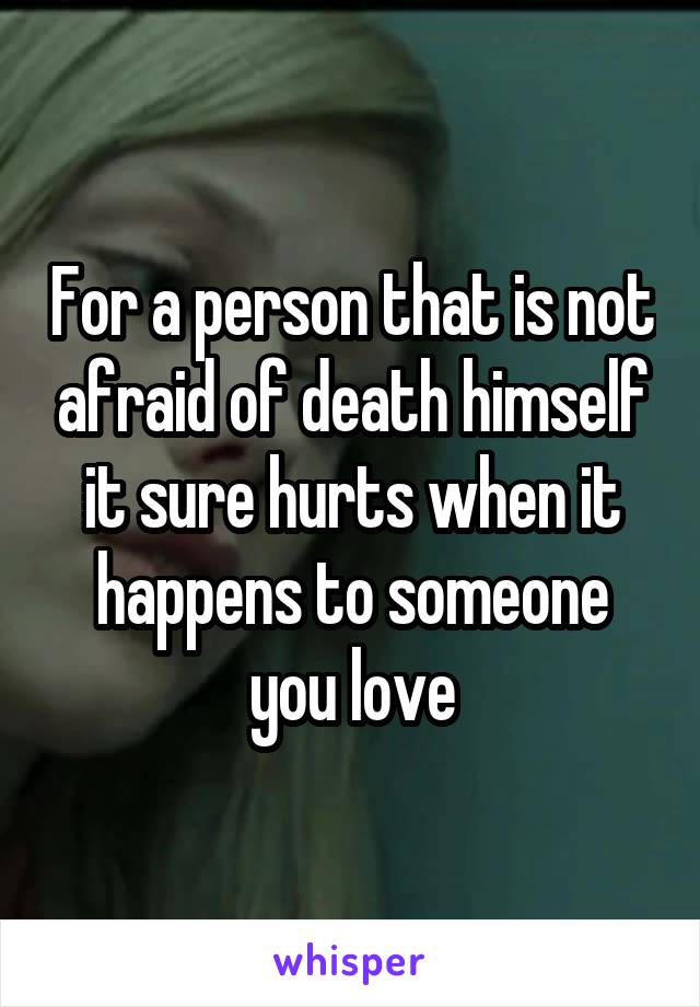 For a person that is not afraid of death himself it sure hurts when it happens to someone you love