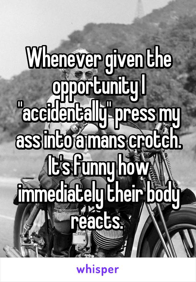 Whenever given the opportunity I "accidentally" press my ass into a mans crotch. It's funny how immediately their body reacts. 