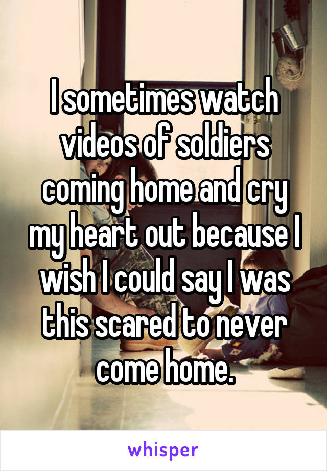 I sometimes watch videos of soldiers coming home and cry my heart out because I wish I could say I was this scared to never come home.