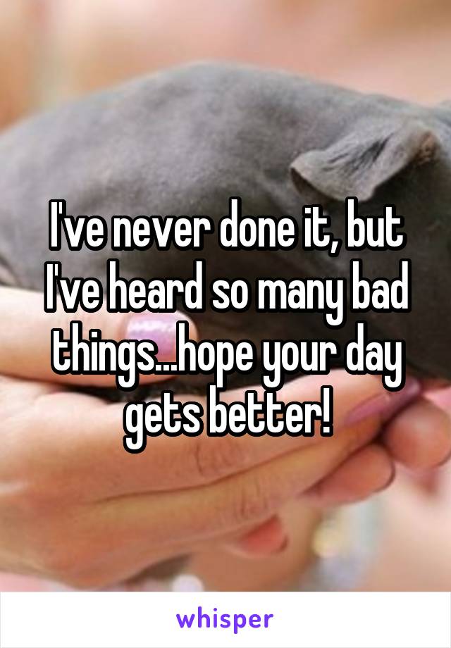 I've never done it, but I've heard so many bad things...hope your day gets better!